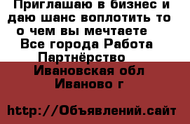 Приглашаю в бизнес и даю шанс воплотить то, о чем вы мечтаете!  - Все города Работа » Партнёрство   . Ивановская обл.,Иваново г.